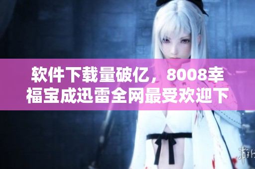 软件下载量破亿，8008幸福宝成迅雷全网最受欢迎下载工具