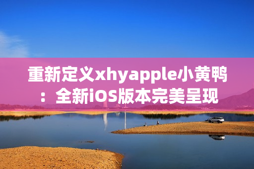 重新定义xhyapple小黄鸭：全新iOS版本完美呈现
