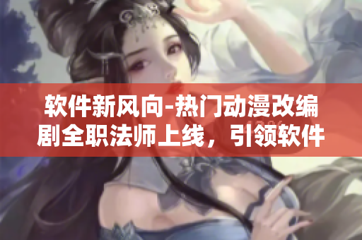 软件新风向-热门动漫改编剧全职法师上线，引领软件界热潮