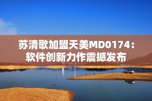 苏清歌加盟天美MD0174：软件创新力作震撼发布