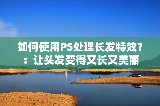 如何使用PS处理长发特效？：让头发变得又长又美丽