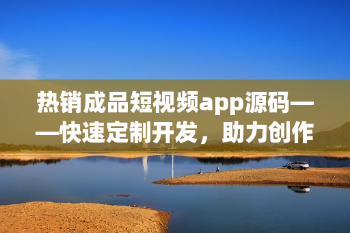 热销成品短视频app源码——快速定制开发，助力创作视频软件