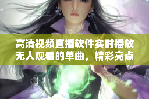 高清视频直播软件实时播放无人观看的单曲，精彩亮点尽在其中