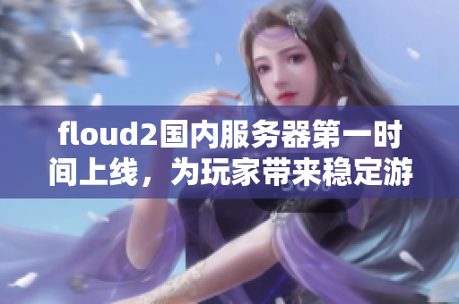 floud2国内服务器第一时间上线，为玩家带来稳定游戏体验