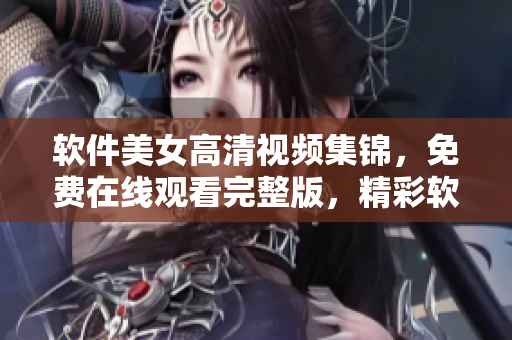 软件美女高清视频集锦，免费在线观看完整版，精彩软件使用技巧全覆盖