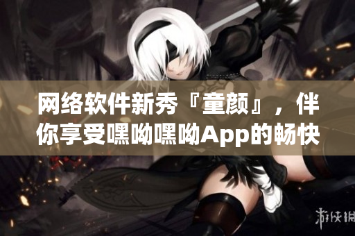 网络软件新秀『童颜』，伴你享受嘿呦嘿呦App的畅快体验