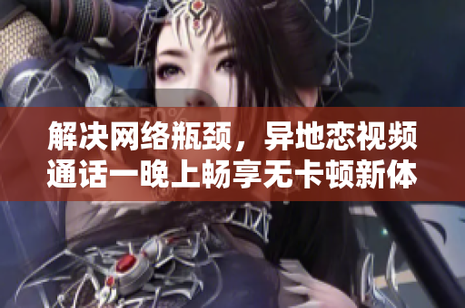 解决网络瓶颈，异地恋视频通话一晚上畅享无卡顿新体验！