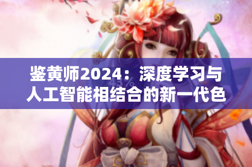 鉴黄师2024：深度学习与人工智能相结合的新一代色情识别技术