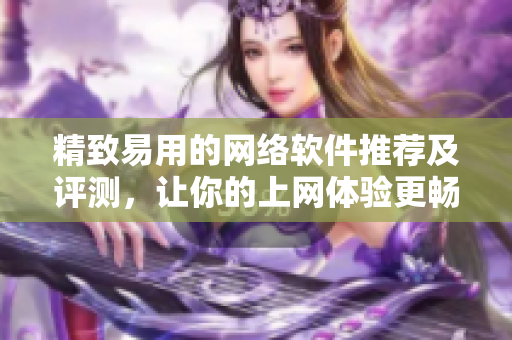 精致易用的网络软件推荐及评测，让你的上网体验更畅快！