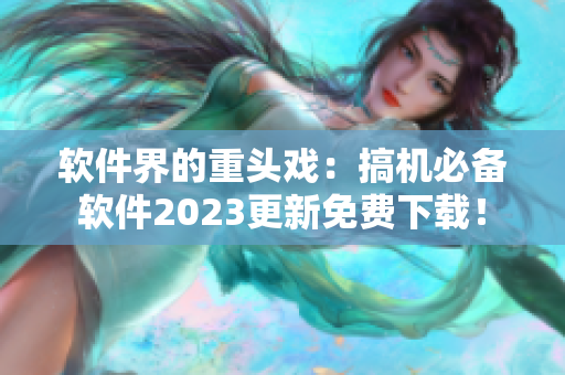 软件界的重头戏：搞机必备软件2023更新免费下载！