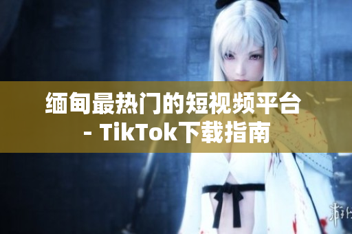 缅甸最热门的短视频平台 - TikTok下载指南