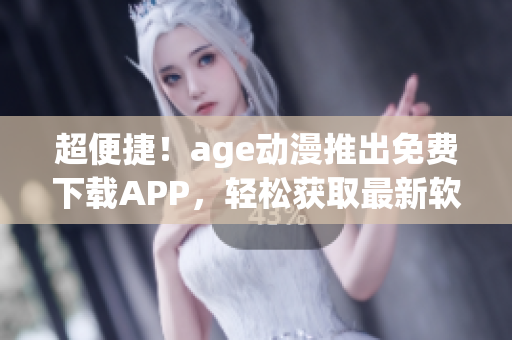 超便捷！age动漫推出免费下载APP，轻松获取最新软件资讯