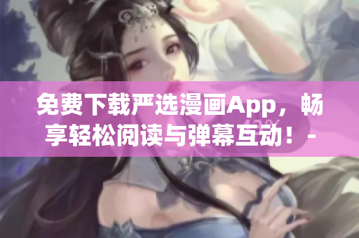 免费下载严选漫画App，畅享轻松阅读与弹幕互动！-网络软件编辑推荐