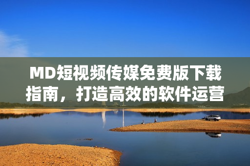 MD短视频传媒免费版下载指南，打造高效的软件运营系统