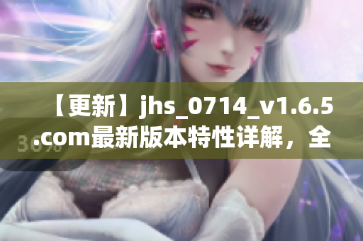 【更新】jhs_0714_v1.6.5.com最新版本特性详解，全面提升用户使用体验！
