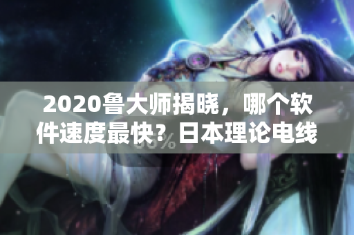 2020鲁大师揭晓，哪个软件速度最快？日本理论电线揭示答案
