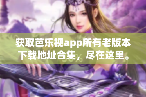 获取芭乐视app所有老版本下载地址合集，尽在这里。