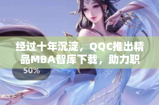 经过十年沉淀，QQC推出精品MBA智库下载，助力职业发展