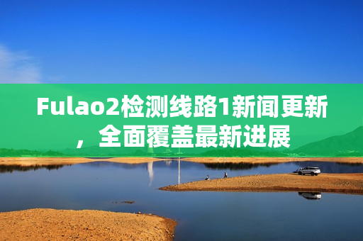 Fulao2检测线路1新闻更新，全面覆盖最新进展