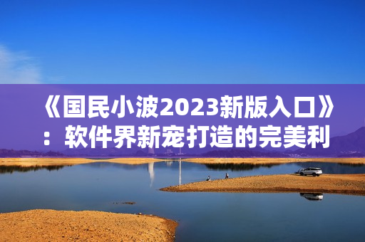 《国民小波2023新版入口》：软件界新宠打造的完美利器