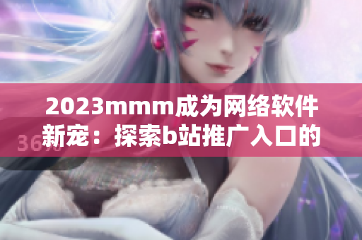 2023mmm成为网络软件新宠：探索b站推广入口的软件营销价值