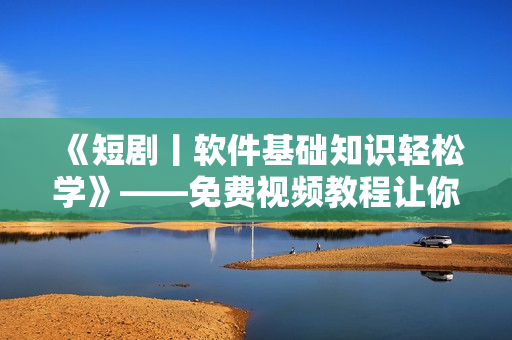 《短剧丨软件基础知识轻松学》——免费视频教程让你入门无压力