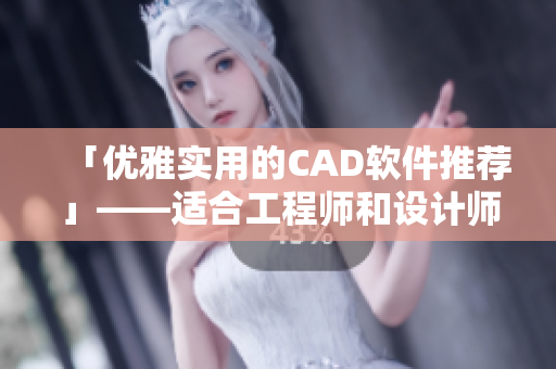 「优雅实用的CAD软件推荐」——适合工程师和设计师的全方位CAD工具指南