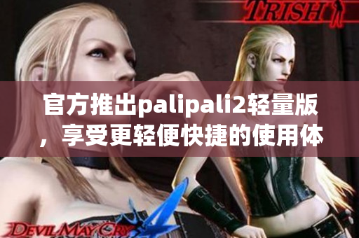 官方推出palipali2轻量版，享受更轻便快捷的使用体验