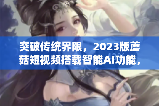 突破传统界限，2023版蘑菇短视频搭载智能AI功能，引领软件行业创新