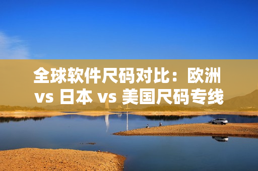 全球软件尺码对比：欧洲 vs 日本 vs 美国尺码专线