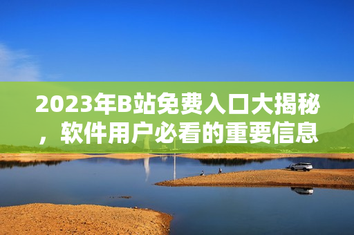 2023年B站免费入口大揭秘，软件用户必看的重要信息