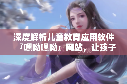 深度解析儿童教育应用软件『嘿呦嘿呦』网站，让孩子轻松学习成长