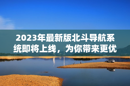 2023年最新版北斗导航系统即将上线，为你带来更优质的定位服务！