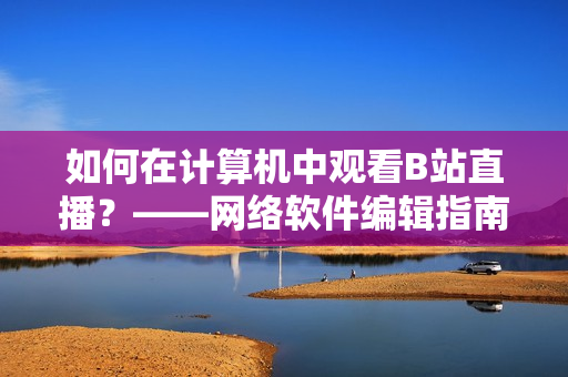 如何在计算机中观看B站直播？——网络软件编辑指南