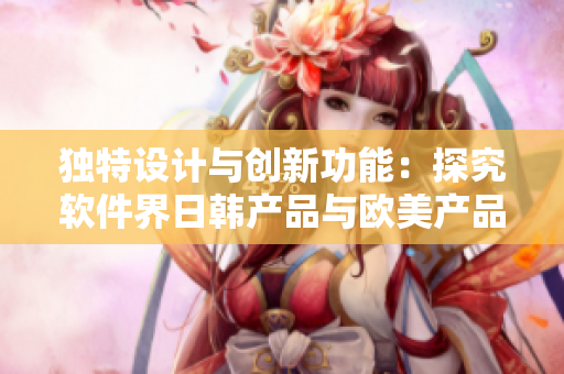 独特设计与创新功能：探究软件界日韩产品与欧美产品的差异