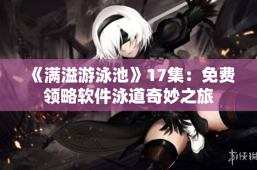 《满溢游泳池》17集：免费领略软件泳道奇妙之旅