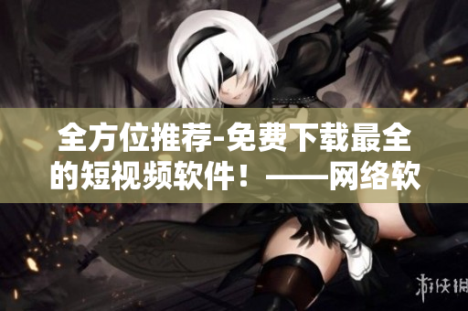 全方位推荐-免费下载最全的短视频软件！——网络软件编辑的推荐