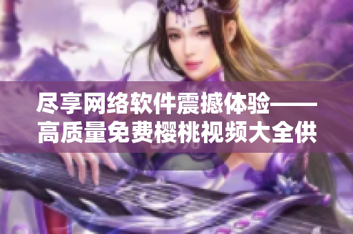 尽享网络软件震撼体验——高质量免费樱桃视频大全供您安心下载观看