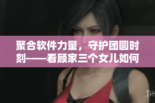 聚合软件力量，守护团圆时刻——看顾家三个女儿如何借助科技实现大团圆