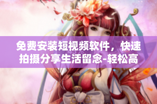 免费安装短视频软件，快速拍摄分享生活留念-轻松高清，值得一试！