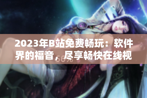 2023年B站免费畅玩：软件界的福音，尽享畅快在线视听盛宴