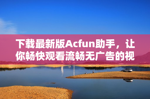 下载最新版Acfun助手，让你畅快观看流畅无广告的视频体验！