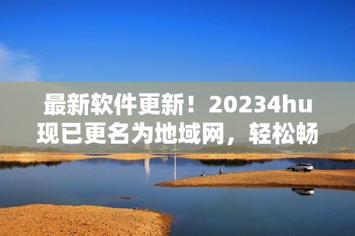 最新软件更新！20234hu现已更名为地域网，轻松畅享高效网络服务