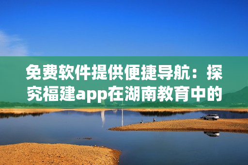 免费软件提供便捷导航：探究福建app在湖南教育中的好处