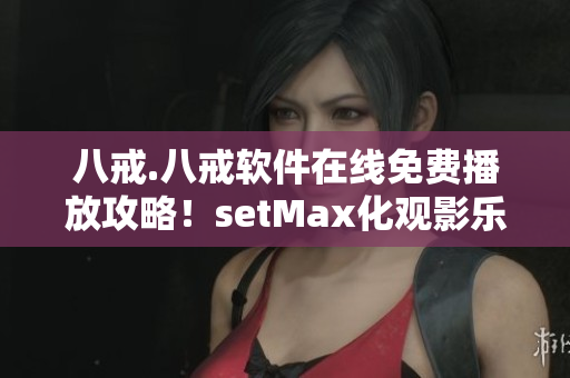 八戒.八戒软件在线免费播放攻略！setMax化观影乐趣