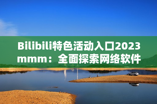 Bilibili特色活动入口2023mmm：全面探索网络软件的新玩法