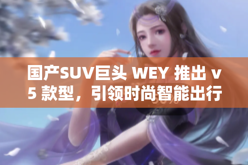 国产SUV巨头 WEY 推出 v5 款型，引领时尚智能出行