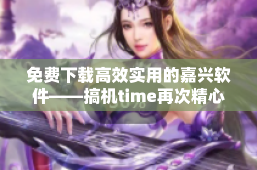 免费下载高效实用的嘉兴软件——搞机time再次精心重制！