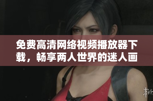 免费高清网络视频播放器下载，畅享两人世界的迷人画面！