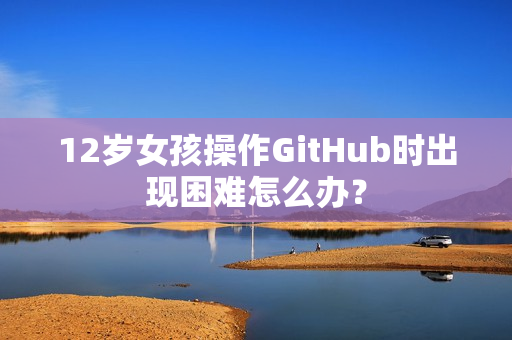 12岁女孩操作GitHub时出现困难怎么办？